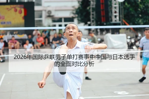 2026年国际乒联男子单打赛事中中国与日本选手的全面对比分析
