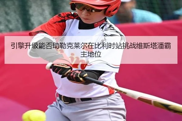 引擎升级能否助勒克莱尔在比利时站挑战维斯塔潘霸主地位
